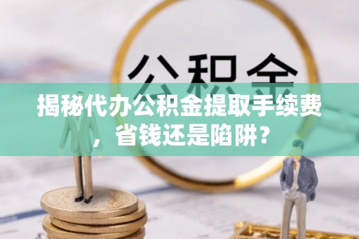 保税港区揭秘代办公积金提取手续费，省钱还是陷阱？